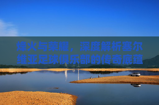 烽火与荣耀,深度解析塞尔维亚足球俱乐部的传奇底蕴与南斯拉夫遗风