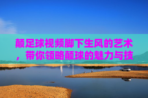 颠足球视频脚下生风的艺术,带你领略颠球的魅力与技巧