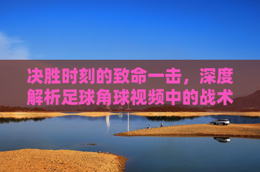 决胜时刻的致命一击,深度解析足球角球视频中的战术艺术