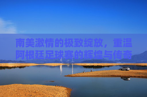 南美激情的极致绽放,重温阿根廷足球赛的辉煌与传奇