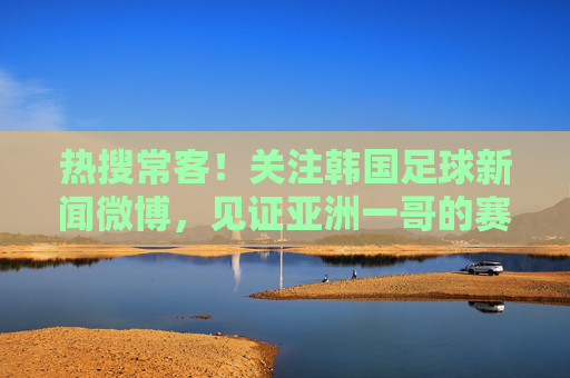 热搜常客!关注韩国足球新闻微博,见证亚洲一哥的赛场风云与K联赛崛起
