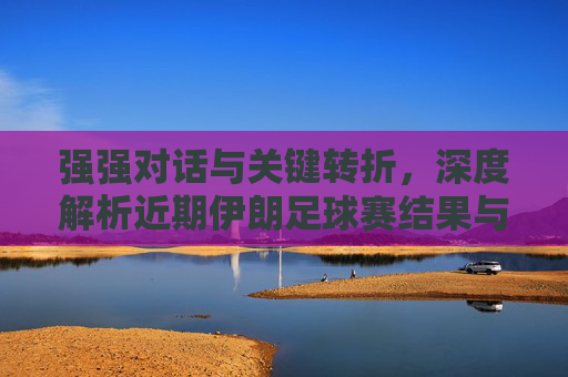 强强对话与关键转折,深度解析近期伊朗足球赛结果与球队前景
