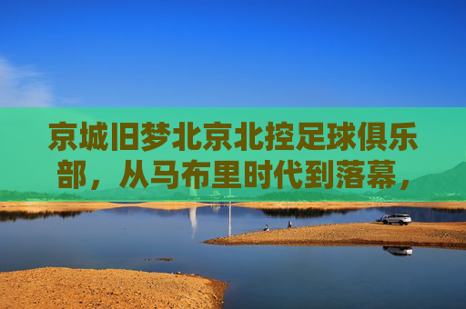 京城旧梦北京北控足球俱乐部,从马布里时代到落幕,一段起伏的绿茵岁月