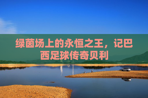 绿茵场上的永恒之王，记巴西足球传奇贝利