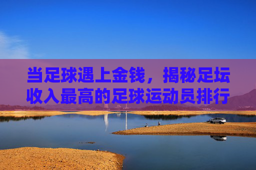 当足球遇上金钱,揭秘足坛收入最高的足球运动员排行榜