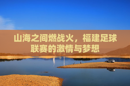 山海之间燃战火,福建足球联赛的激情与梦想