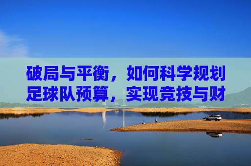 破局与平衡,如何科学规划足球队预算,实现竞技与财务的双赢