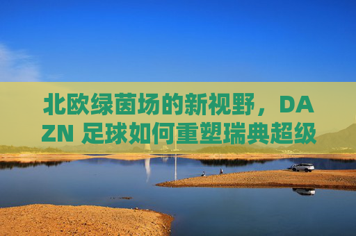 北欧绿茵场的新视野,DAZN 足球如何重塑瑞典超级联赛的观赛体验