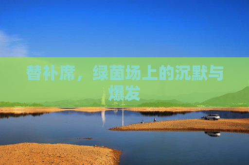 替补席,绿茵场上的沉默与爆发