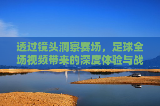 透过镜头洞察赛场，足球全场视频带来的深度体验与战术解析