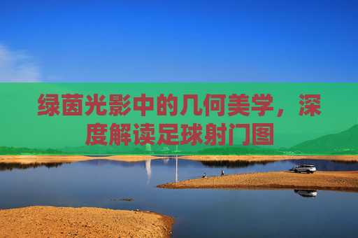 绿茵光影中的几何美学，深度解读足球射门图