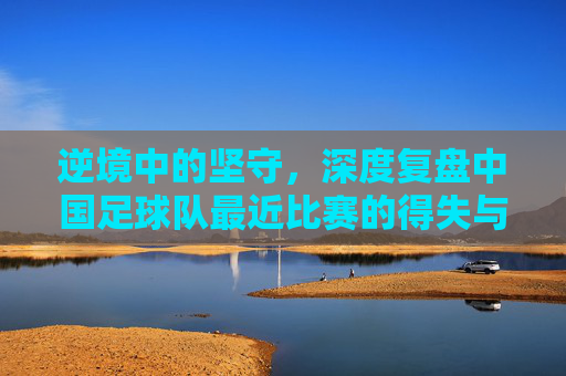 逆境中的坚守，深度复盘中国足球队最近比赛的得失与展望