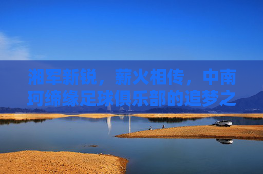 湘军新锐，薪火相传，中南珂缔缘足球俱乐部的追梦之旅