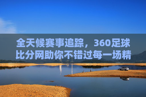 全天候赛事追踪,360足球比分网助你不错过每一场精彩对决