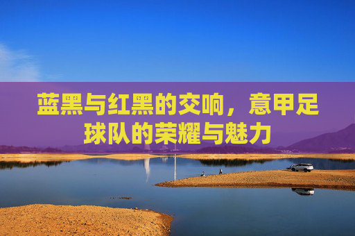 蓝黑与红黑的交响,意甲足球队的荣耀与魅力