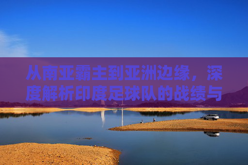 从南亚霸主到亚洲边缘，深度解析印度足球队的战绩与未来