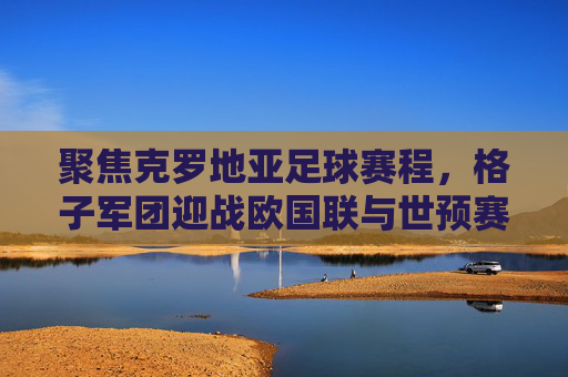 聚焦克罗地亚足球赛程,格子军团迎战欧国联与世预赛,荣耀之路再启