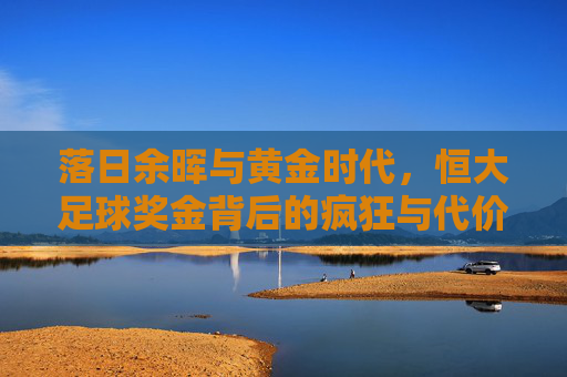 落日余晖与黄金时代,恒大足球奖金背后的疯狂与代价