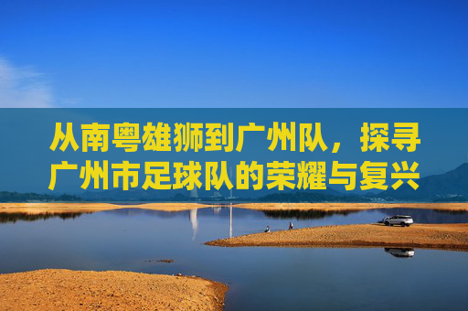 从南粤雄狮到广州队,探寻广州市足球队的荣耀与复兴之路