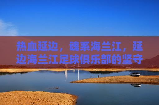 热血延边,魂系海兰江,延边海兰江足球俱乐部的坚守与荣光