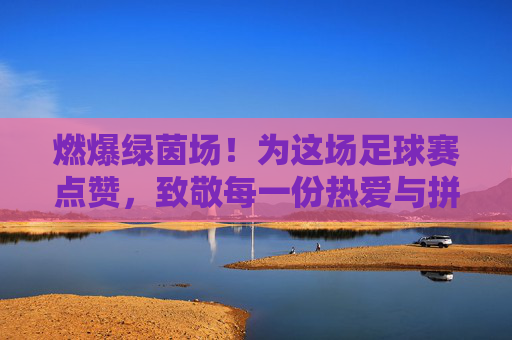 燃爆绿茵场!为这场足球赛点赞,致敬每一份热爱与拼搏