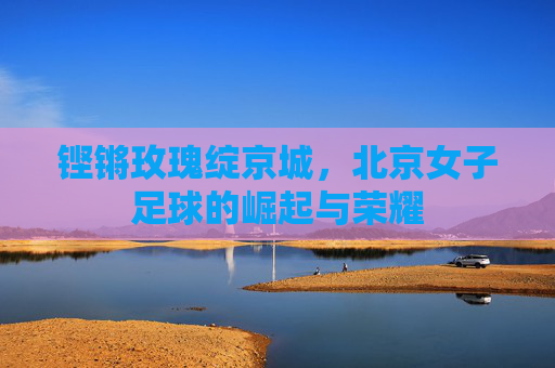 铿锵玫瑰绽京城，北京女子足球的崛起与荣耀