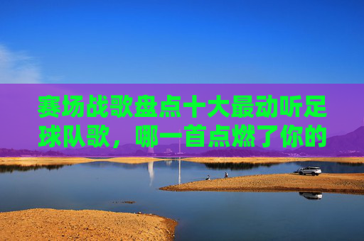 赛场战歌盘点十大最动听足球队歌,哪一首点燃了你的热血?