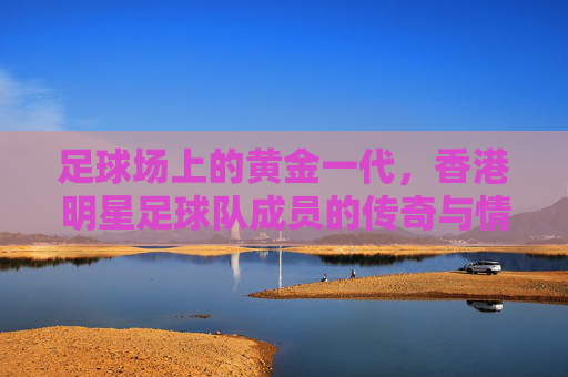 足球场上的黄金一代，香港明星足球队成员的传奇与情怀