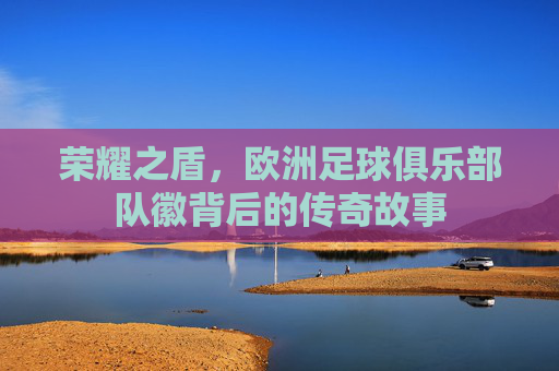 荣耀之盾，欧洲足球俱乐部队徽背后的传奇故事