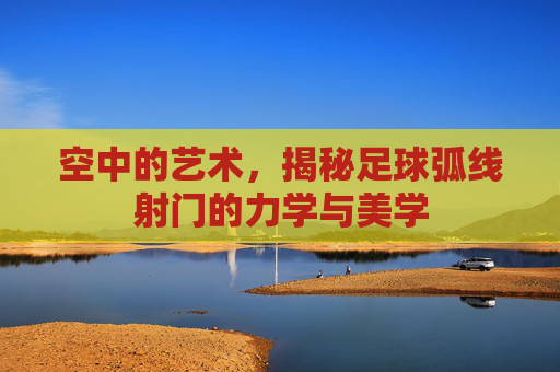 空中的艺术,揭秘足球弧线射门的力学与美学