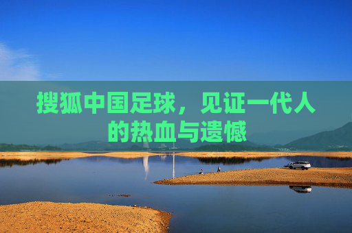 搜狐中国足球,见证一代人的热血与遗憾