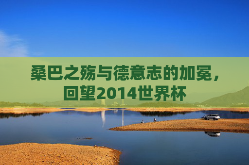 桑巴之殇与德意志的加冕,回望2014世界杯