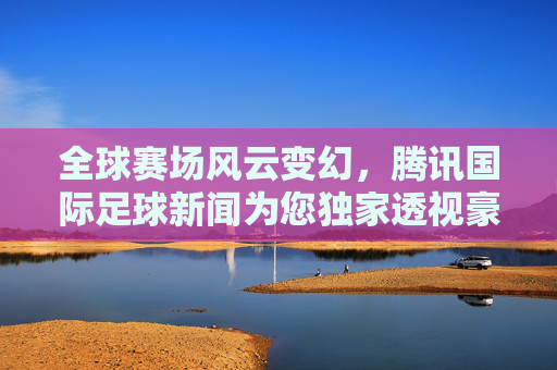 全球赛场风云变幻,腾讯国际足球新闻为您独家透视豪门动态与转会热点