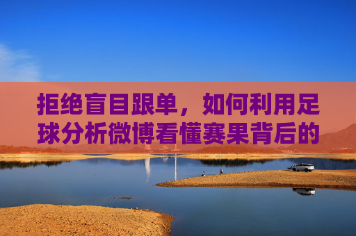 拒绝盲目跟单,如何利用足球分析微博看懂赛果背后的逻辑