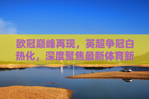 欧冠巅峰再现，英超争冠白热化，深度聚焦最新体育新闻足球热点