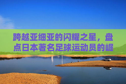跨越亚细亚的闪耀之星，盘点日本著名足球运动员的崛起与传奇