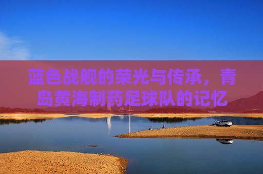 蓝色战舰的荣光与传承,青岛黄海制药足球队的记忆