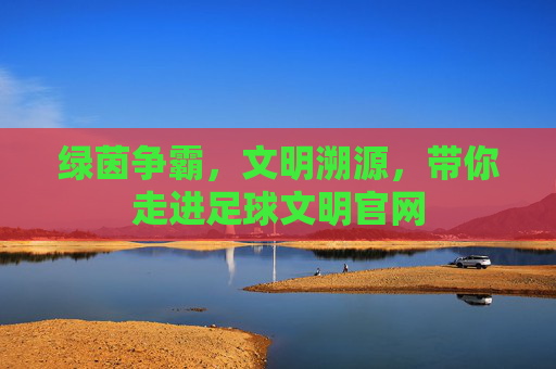 绿茵争霸，文明溯源，带你走进足球文明官网