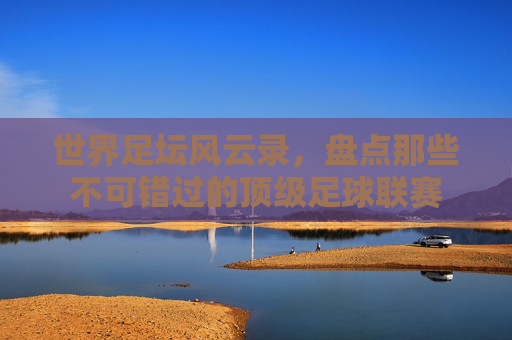 世界足坛风云录,盘点那些不可错过的顶级足球联赛