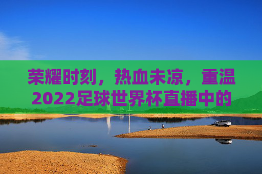荣耀时刻,热血未凉,重温2022足球世界杯直播中的高光瞬间
