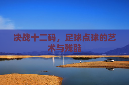决战十二码,足球点球的艺术与残酷