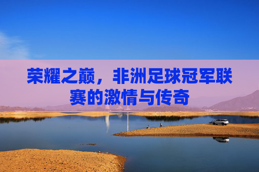 荣耀之巅，非洲足球冠军联赛的激情与传奇