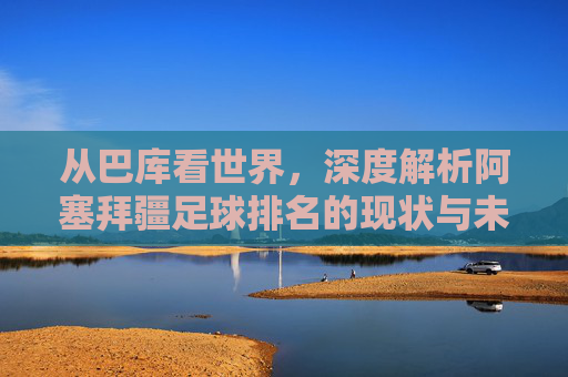 从巴库看世界，深度解析阿塞拜疆足球排名的现状与未来