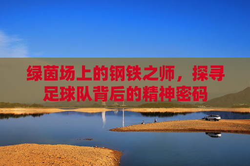 绿茵场上的钢铁之师，探寻足球队背后的精神密码