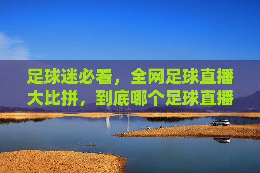足球迷必看，全网足球直播大比拼，到底哪个足球直播平台最靠谱？