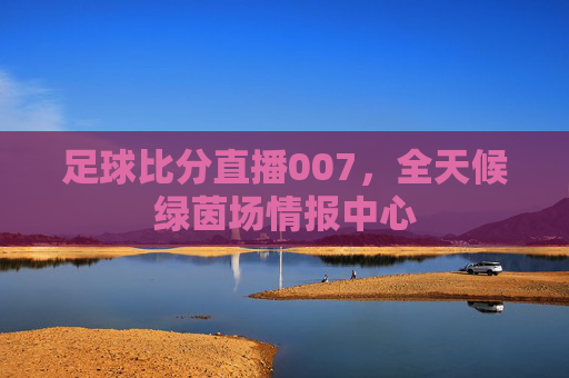 足球比分直播007,全天候绿茵场情报中心