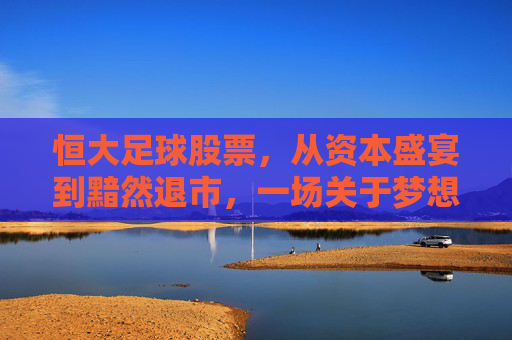 恒大足球股票,从资本盛宴到黯然退市,一场关于梦想与泡沫的残酷幻梦