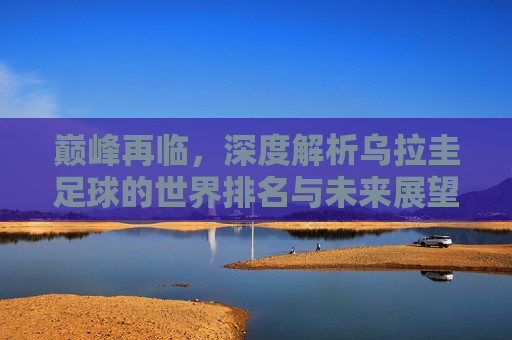 巅峰再临，深度解析乌拉圭足球的世界排名与未来展望