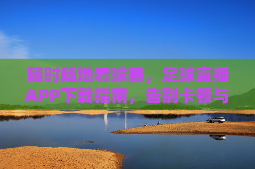 随时随地看球赛,足球直播APP下载指南,告别卡顿与等待