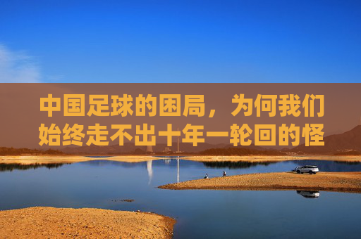 中国足球的困局，为何我们始终走不出十年一轮回的怪圈？